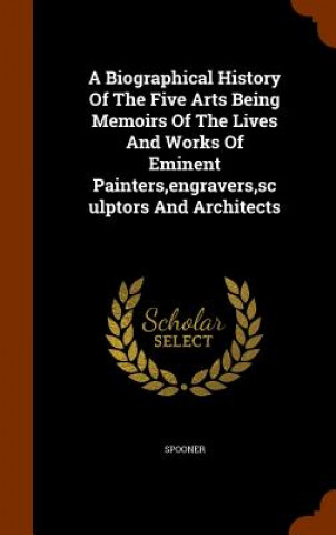 Kniha Biographical History of the Five Arts Being Memoirs of the Lives and Works of Eminent Painters, Engravers, Sculptors and Architects 