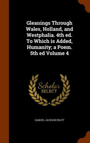 Kniha Gleanings Through Wales, Holland, and Westphalia. 4th Ed. to Which Is Added, Humanity; A Poem. 5th Ed Volume 4 Samuel Jackson Pratt
