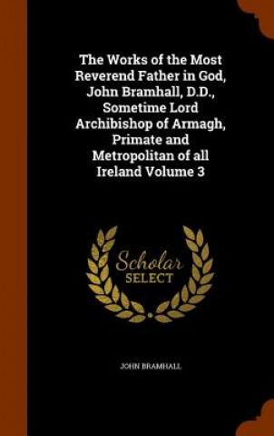 Book Works of the Most Reverend Father in God, John Bramhall, D.D., Sometime Lord Archibishop of Armagh, Primate and Metropolitan of All Ireland Volume 3 John Bramhall