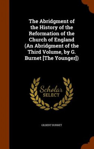 Könyv Abridgment of the History of the Reformation of the Church of England (an Abridgment of the Third Volume, by G. Burnet [The Younger]) Gilbert Burnet