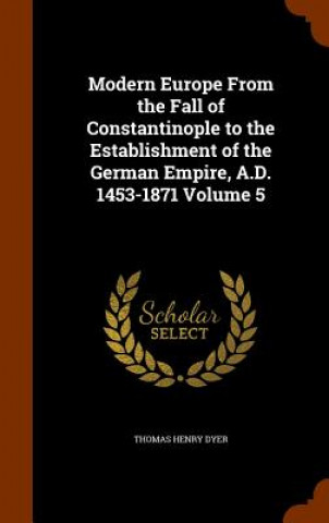 Könyv Modern Europe from the Fall of Constantinople to the Establishment of the German Empire, A.D. 1453-1871 Volume 5 Thomas Henry Dyer