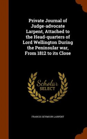Книга Private Journal of Judge-Advocate Larpent, Attached to the Head-Quarters of Lord Wellington During the Peninsular War, from 1812 to Its Close Francis Seymour Larpent