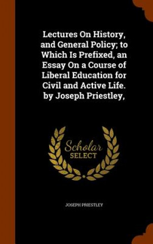 Könyv Lectures on History, and General Policy; To Which Is Prefixed, an Essay on a Course of Liberal Education for Civil and Active Life. by Joseph Priestle Joseph Priestley