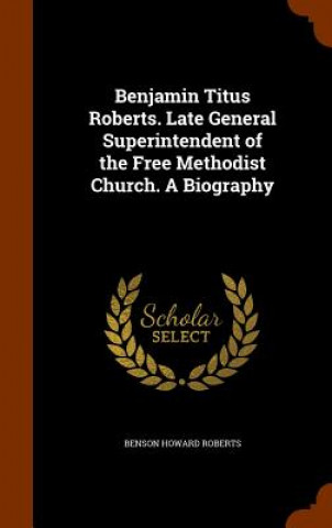 Knjiga Benjamin Titus Roberts. Late General Superintendent of the Free Methodist Church. a Biography Benson Howard Roberts