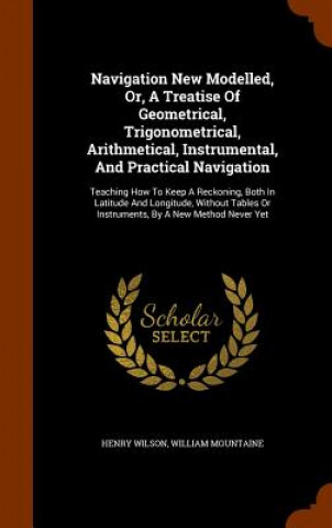 Knjiga Navigation New Modelled, Or, a Treatise of Geometrical, Trigonometrical, Arithmetical, Instrumental, and Practical Navigation Henry Wilson