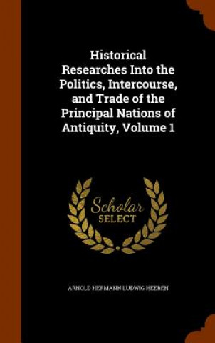 Kniha Historical Researches Into the Politics, Intercourse, and Trade of the Principal Nations of Antiquity, Volume 1 Arnold Hermann Ludwig Heeren