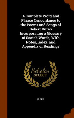 Carte Complete Word and Phrase Concordance to the Poems and Songs of Robert Burns Incorporating a Glossary of Scotch Words, with Notes, Index, and Appendix Jb Reid