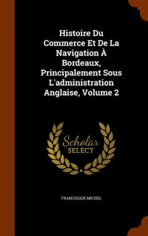 Carte Histoire Du Commerce Et de la Navigation A Bordeaux, Principalement Sous l'Administration Anglaise, Volume 2 Francisque Michel