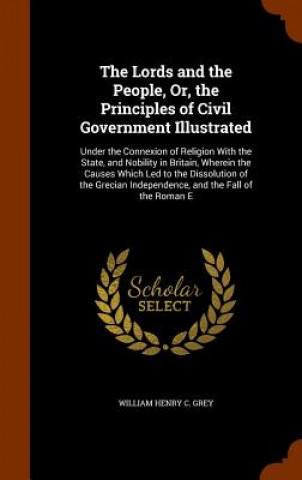 Könyv Lords and the People, Or, the Principles of Civil Government Illustrated William Henry C Grey