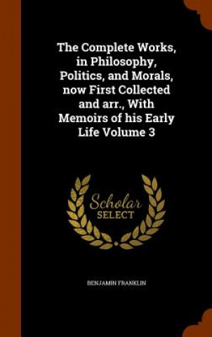 Kniha Complete Works, in Philosophy, Politics, and Morals, Now First Collected and Arr., with Memoirs of His Early Life Volume 3 Benjamin Franklin