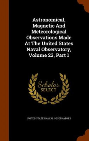 Книга Astronomical, Magnetic and Meteorological Observations Made at the United States Naval Observatory, Volume 23, Part 1 