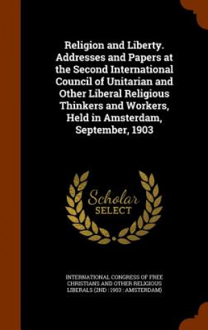 Book Religion and Liberty. Addresses and Papers at the Second International Council of Unitarian and Other Liberal Religious Thinkers and Workers, Held in 