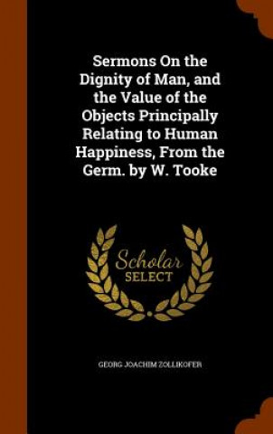 Книга Sermons on the Dignity of Man, and the Value of the Objects Principally Relating to Human Happiness, from the Germ. by W. Tooke Georg Joachim Zollikofer