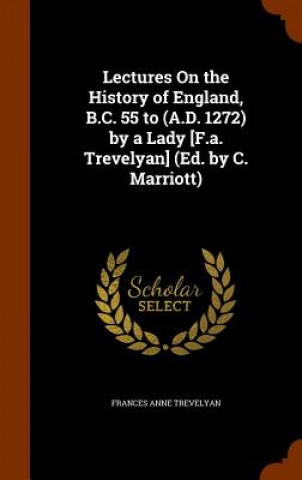 Könyv Lectures on the History of England, B.C. 55 to (A.D. 1272) by a Lady [F.A. Trevelyan] (Ed. by C. Marriott) Frances Anne Trevelyan