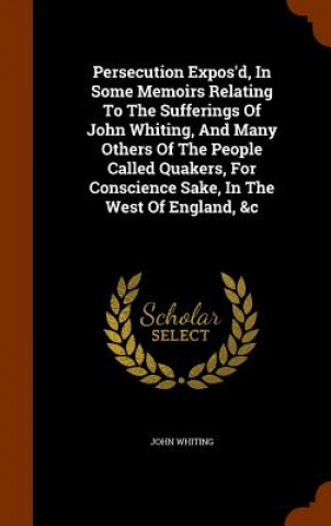 Book Persecution Expos'd, in Some Memoirs Relating to the Sufferings of John Whiting, and Many Others of the People Called Quakers, for Conscience Sake, in John Whiting