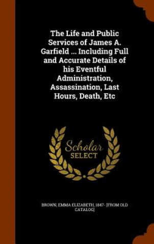 Kniha Life and Public Services of James A. Garfield ... Including Full and Accurate Details of His Eventful Administration, Assassination, Last Hours, Death 