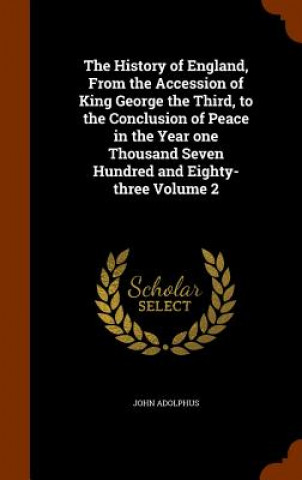 Buch History of England, from the Accession of King George the Third, to the Conclusion of Peace in the Year One Thousand Seven Hundred and Eighty-Three Vo John Adolphus