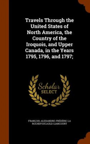 Kniha Travels Through the United States of North America, the Country of the Iroquois, and Upper Canada, in the Years 1795, 1796, and 1797; Francois-Alexa Rochefoucauld-Liancourt