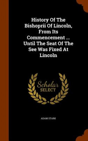 Kniha History of the Bishoprii of Lincoln, from Its Commencement ... Until the Seat of the See Was Fixed at Lincoln Adam Stark