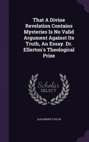 Kniha That a Divine Revelation Contains Mysteries Is No Valid Argument Against Its Truth, an Essay. Dr. Ellerton's Theological Prize Alexander Taylor