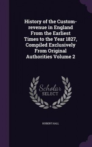 Livre History of the Custom-Revenue in England from the Earliest Times to the Year 1827, Compiled Exclusively from Original Authorities Volume 2 Hubert Hall