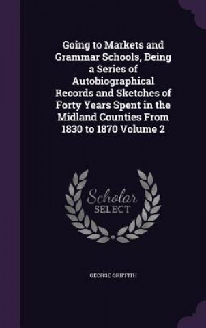 Kniha Going to Markets and Grammar Schools, Being a Series of Autobiographical Records and Sketches of Forty Years Spent in the Midland Counties from 1830 t George Griffith