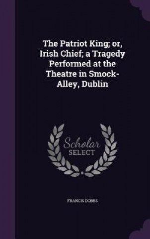 Książka Patriot King; Or, Irish Chief; A Tragedy Performed at the Theatre in Smock-Alley, Dublin Francis Dobbs