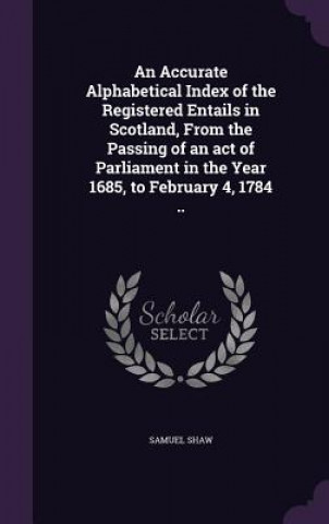 Kniha Accurate Alphabetical Index of the Registered Entails in Scotland, from the Passing of an Act of Parliament in the Year 1685, to February 4, 1784 .. Samuel Shaw