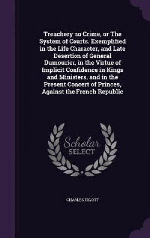 Kniha Treachery No Crime, or the System of Courts. Exemplified in the Life Character, and Late Desertion of General Dumourier, in the Virtue of Implicit Con Charles Pigott