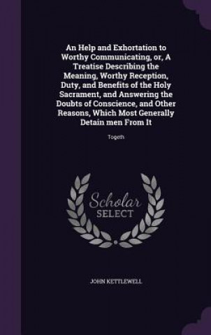 Книга Help and Exhortation to Worthy Communicating, Or, a Treatise Describing the Meaning, Worthy Reception, Duty, and Benefits of the Holy Sacrament, and A John Kettlewell