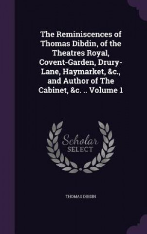 Kniha Reminiscences of Thomas Dibdin, of the Theatres Royal, Covent-Garden, Drury-Lane, Haymarket, &C., and Author of the Cabinet, &C. .. Volume 1 Thomas Dibdin