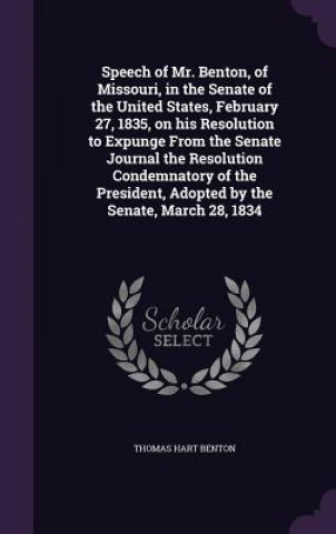 Kniha Speech of Mr. Benton, of Missouri, in the Senate of the United States, February 27, 1835, on His Resolution to Expunge from the Senate Journal the Res Thomas Hart Benton