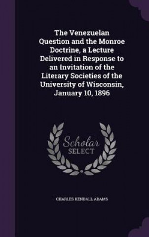 Carte Venezuelan Question and the Monroe Doctrine, a Lecture Delivered in Response to an Invitation of the Literary Societies of the University of Wisconsin Charles Kendall Adams