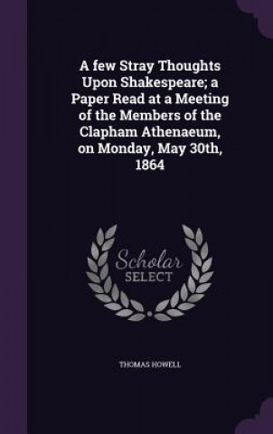 Kniha Few Stray Thoughts Upon Shakespeare; A Paper Read at a Meeting of the Members of the Clapham Athenaeum, on Monday, May 30th, 1864 Thomas Howell