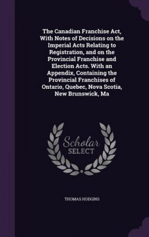 Könyv Canadian Franchise ACT, with Notes of Decisions on the Imperial Acts Relating to Registration, and on the Provincial Franchise and Election Acts. with Thomas Hodgins