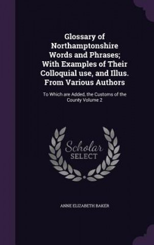 Kniha Glossary of Northamptonshire Words and Phrases; With Examples of Their Colloquial Use, and Illus. from Various Authors Anne Elizabeth Baker