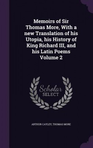 Book Memoirs of Sir Thomas More, with a New Translation of His Utopia, His History of King Richard III, and His Latin Poems Volume 2 Arthur Cayley