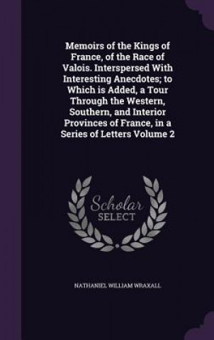Kniha Memoirs of the Kings of France, of the Race of Valois. Interspersed with Interesting Anecdotes; To Which Is Added, a Tour Through the Western, Souther Nathaniel William Wraxall