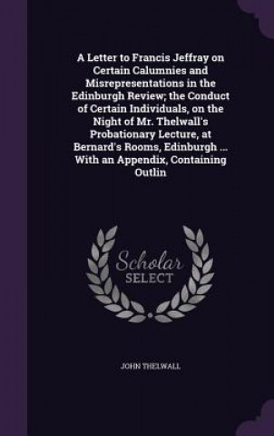 Könyv Letter to Francis Jeffray on Certain Calumnies and Misrepresentations in the Edinburgh Review; The Conduct of Certain Individuals, on the Night of Mr. John Thelwall