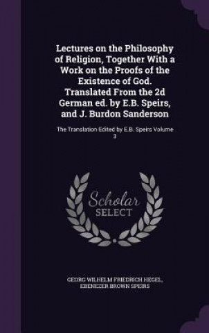 Könyv Lectures on the Philosophy of Religion, Together with a Work on the Proofs of the Existence of God. Translated from the 2D German Ed. by E.B. Speirs, Georg Wilhelm Friedrich Hegel