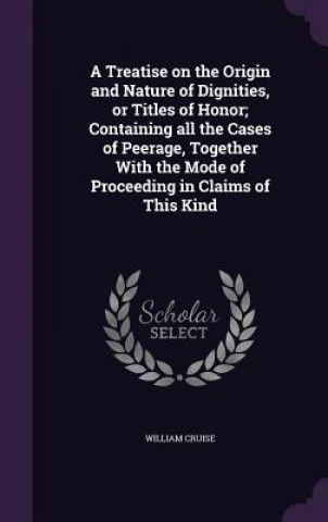 Buch Treatise on the Origin and Nature of Dignities, or Titles of Honor; Containing All the Cases of Peerage, Together with the Mode of Proceeding in Claim William Cruise