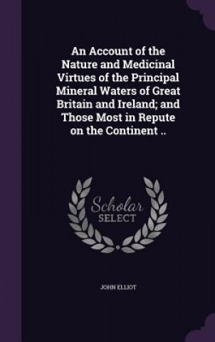 Kniha Account of the Nature and Medicinal Virtues of the Principal Mineral Waters of Great Britain and Ireland; And Those Most in Repute on the Continent .. John Elliot