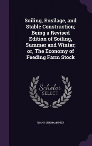 Książka Soiling, Ensilage, and Stable Construction; Being a Revised Edition of Soiling, Summer and Winter; Or, the Economy of Feeding Farm Stock Frank Sherman Peer