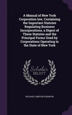 Kniha Manual of New York Corporation Law, Containing the Important Statutes Regulating Business Incorporations, a Digest of These Statutes and the Principal Richard Compton Harrison