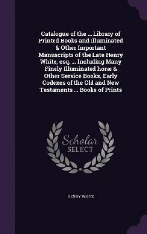 Kniha Catalogue of the ... Library of Printed Books and Illuminated & Other Important Manuscripts of the Late Henry White, Esq. ... Including Many Finely Il Henry White