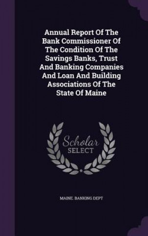 Kniha Annual Report of the Bank Commissioner of the Condition of the Savings Banks, Trust and Banking Companies and Loan and Building Associations of the St Maine Banking Dept