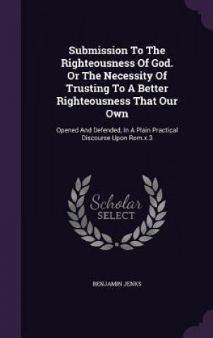 Libro Submission to the Righteousness of God. or the Necessity of Trusting to a Better Righteousness That Our Own Benjamin Jenks