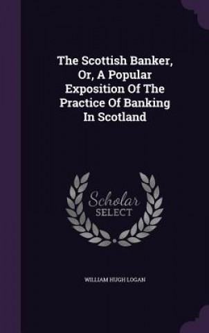 Kniha Scottish Banker, Or, a Popular Exposition of the Practice of Banking in Scotland William Hugh Logan