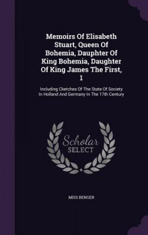 Könyv Memoirs of Elisabeth Stuart, Queen of Bohemia, Dauphter of King Bohemia, Daughter of King James the First, 1 Miss Benger