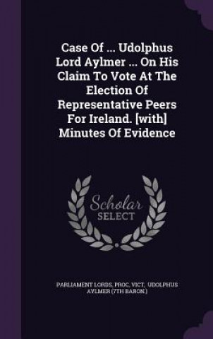 Kniha Case of ... Udolphus Lord Aylmer ... on His Claim to Vote at the Election of Representative Peers for Ireland. [With] Minutes of Evidence Parliament Lords